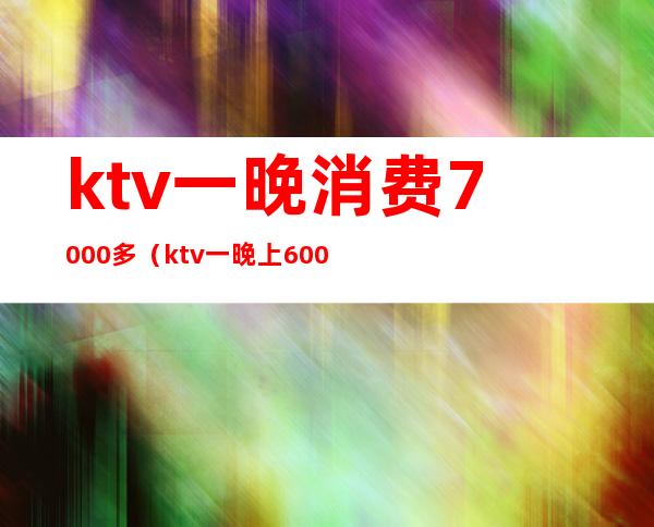 ktv一晚消费7000多(ktv一晚上6000的消费算高吗)