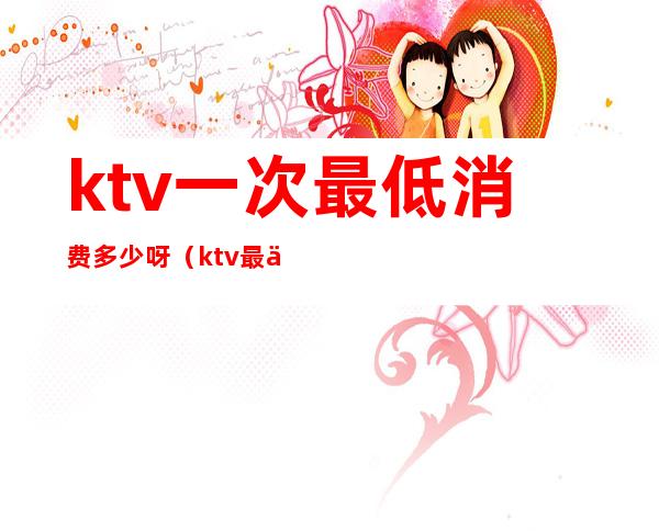 ktv一次最低消费多少呀(ktv最低消费一般多少钱)