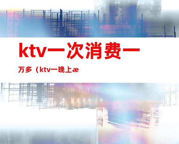 ktv一次消费一万多(ktv一晚上消费一万多有啥)