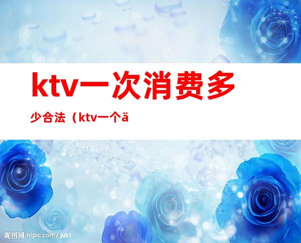ktv一次消费多少合法(ktv一个人去消费多少)