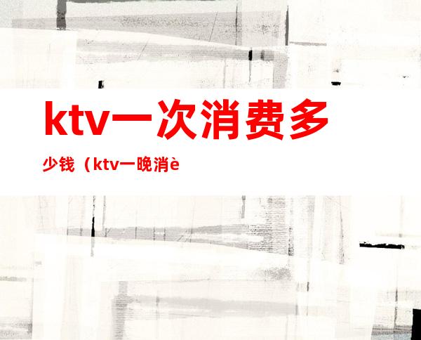 ktv一次消费多少钱（ktv一晚消费多少钱）