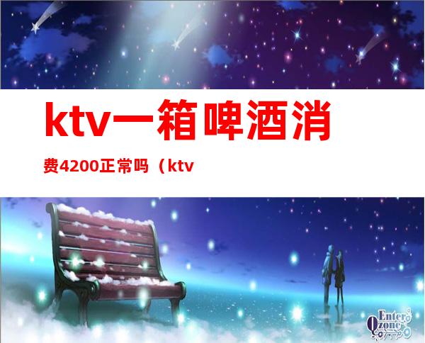 ktv一箱啤酒消费4200正常吗(ktv多少钱一打啤酒)