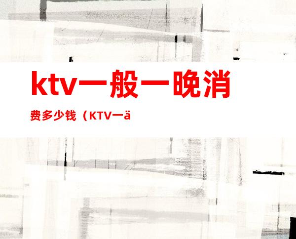 ktv一般一晚消费多少钱(KTV一个晚上多少钱)