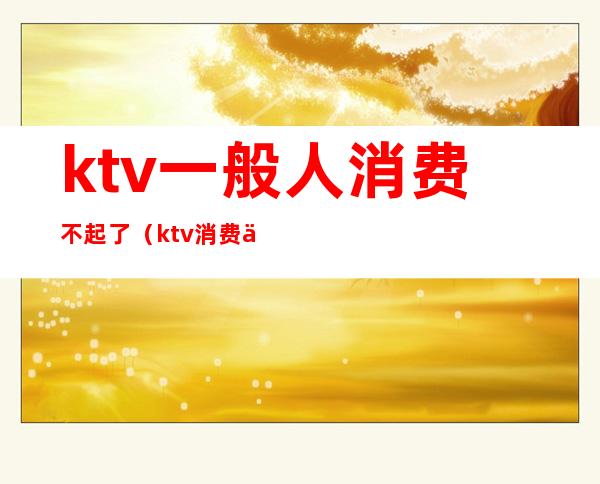 ktv一般人消费不起了（ktv消费为什么这么贵）