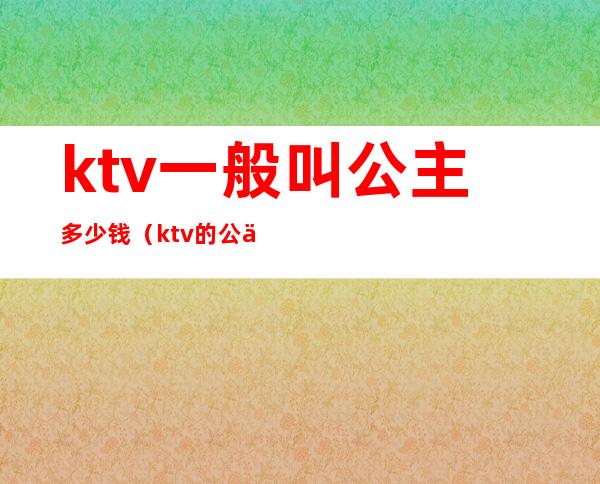 ktv一般叫公主多少钱(ktv的公主多少钱)