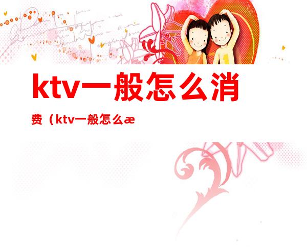 ktv一般怎么消费(ktv一般怎么消费多少钱)