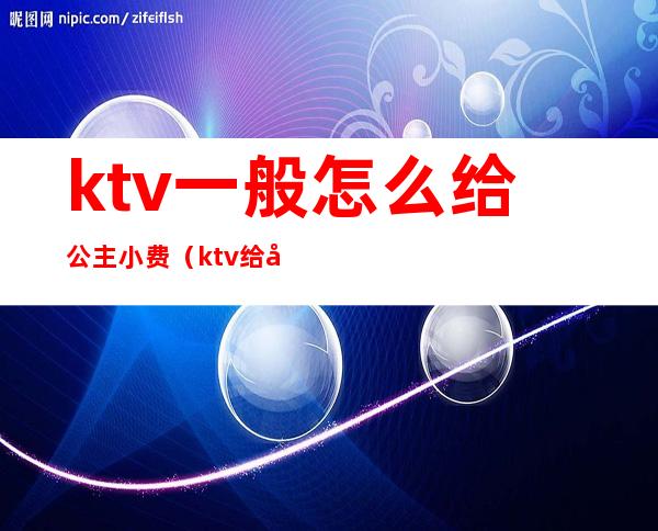 ktv一般怎么给公主小费(ktv给公主小费一般给多少)