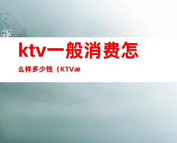 ktv一般消费怎么样多少钱（KTV消费多少钱）