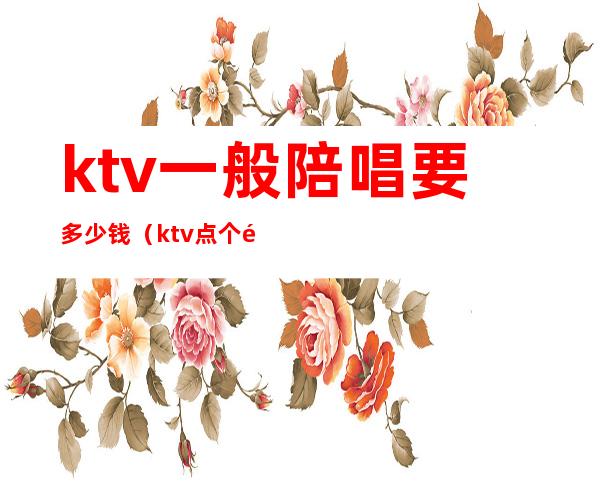 ktv一般陪唱要多少钱(ktv点个陪唱多少钱)