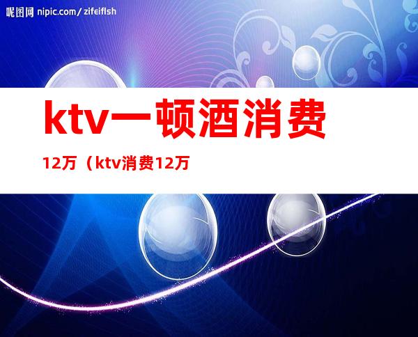 ktv一顿酒消费12万(ktv消费12万真相)