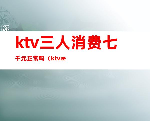 ktv三人消费七千元正常吗(ktv消费三千什么服务)