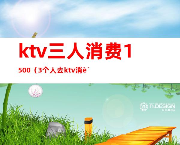 ktv三人消费1500(3个人去ktv消费是多少)