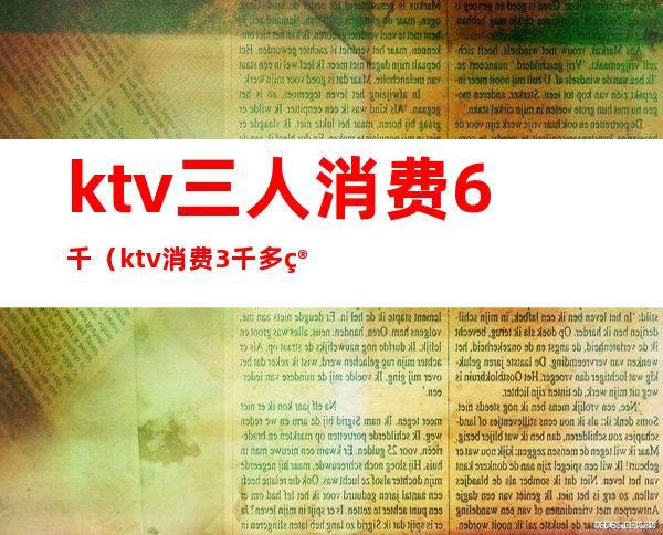 ktv三人消费6千(ktv消费3千多算多吗)