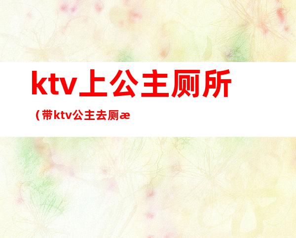ktv上公主厕所(带ktv公主去厕所里去)