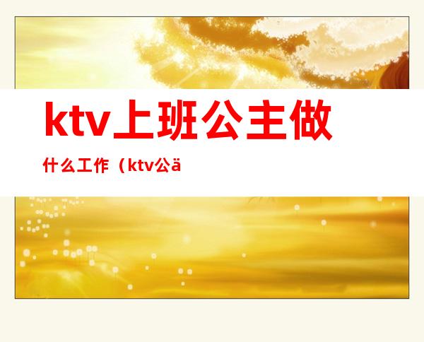 ktv上班公主做什么工作(ktv公主负责哪些工作)