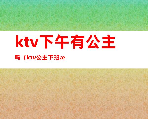 ktv下午有公主吗(ktv公主下班时间)