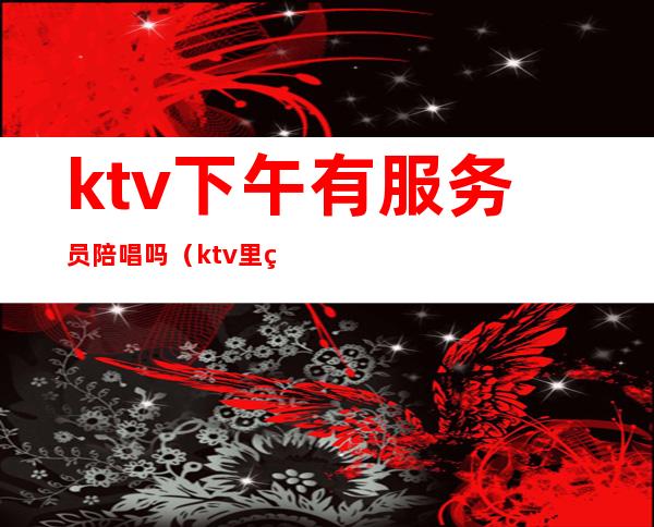 ktv下午有服务员陪唱吗(ktv里的女服务员陪唱歌吗)