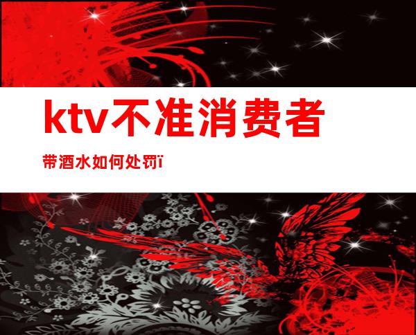 ktv不准消费者带酒水如何处罚（ktv不给自带酒水犯法吗）