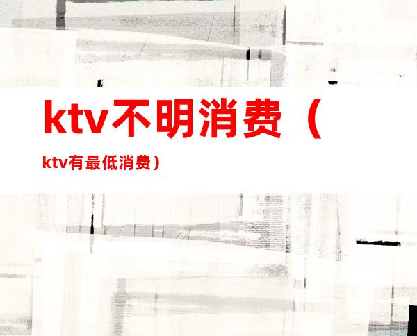 ktv不明消费(ktv有最低消费)