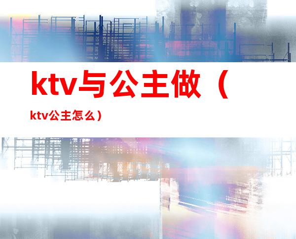 ktv与公主做（ktv公主怎么）