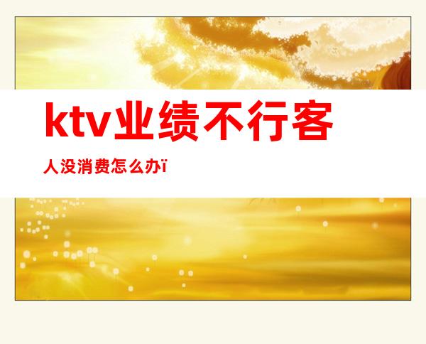 ktv业绩不行客人没消费怎么办(ktv服务员需要业绩吗)