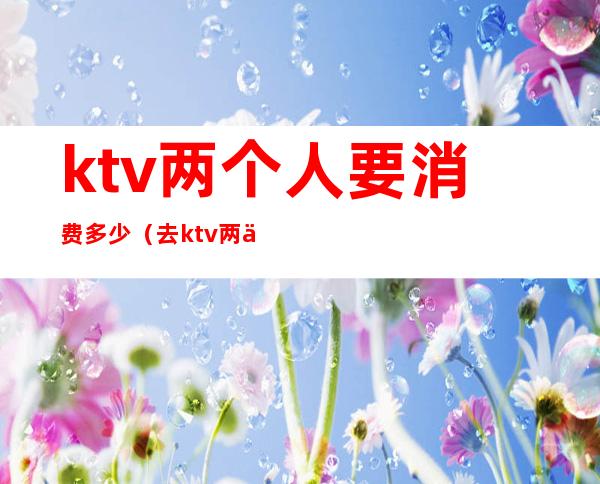 ktv两个人要消费多少(去ktv两个人多少钱)
