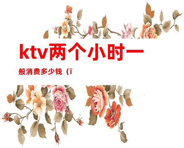 ktv两个小时一般消费多少钱()