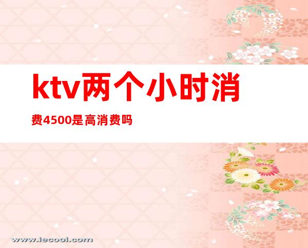 ktv两个小时消费4500是高消费吗-ktv消费1千贵吗