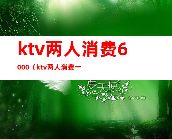 ktv两人消费6000(ktv两人消费一次大概需要多少钱)
