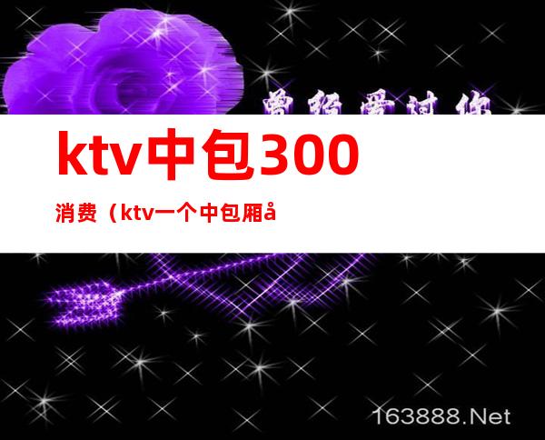 ktv中包300消费(ktv一个中包厢多少钱)