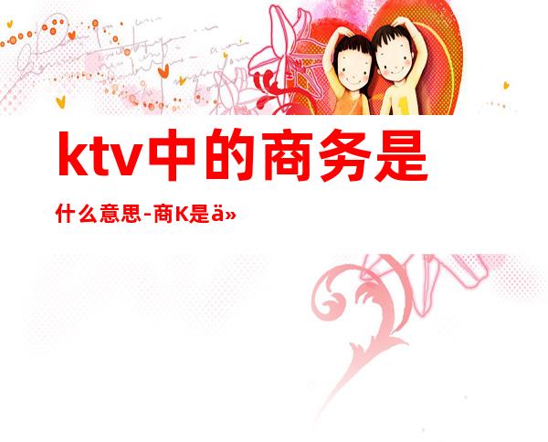 ktv中的商务是什么意思-商K是什么意思?
