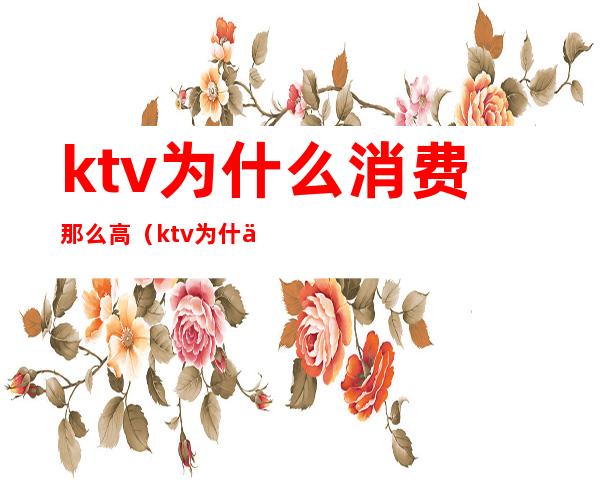 ktv为什么消费那么高(ktv为什么消费那么高)