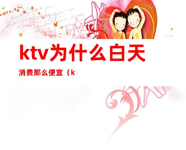 ktv为什么白天消费那么便宜(ktv白天为什么这么便宜)