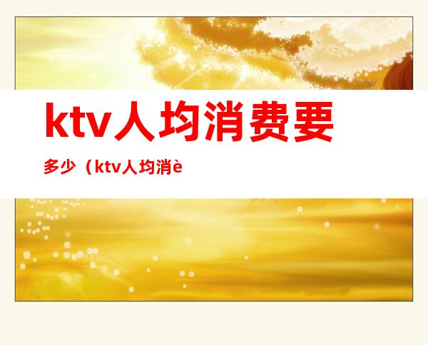 ktv人均消费要多少(ktv人均消费要多少钱)