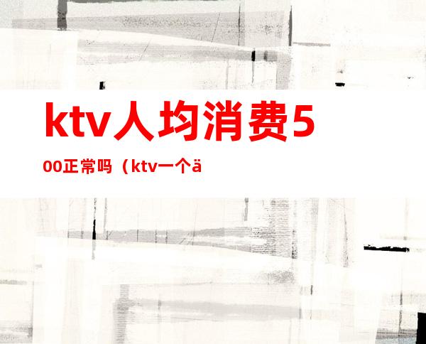 ktv人均消费500正常吗(ktv一个人消费5000多吗)