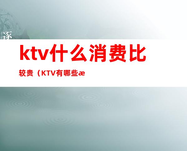 ktv什么消费比较贵(KTV有哪些消费)
