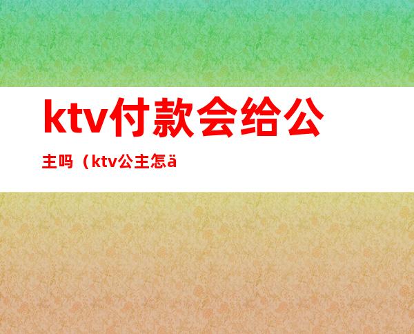 ktv付款会给公主吗(ktv公主怎么付钱)