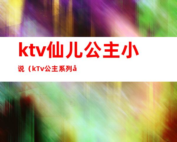 ktv仙儿公主小说(kTv公主系列小说)