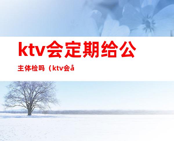 ktv会定期给公主体检吗（ktv会定期给公主体检吗）