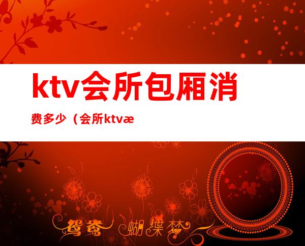 ktv会所包厢消费多少(会所ktv消费是多少钱)