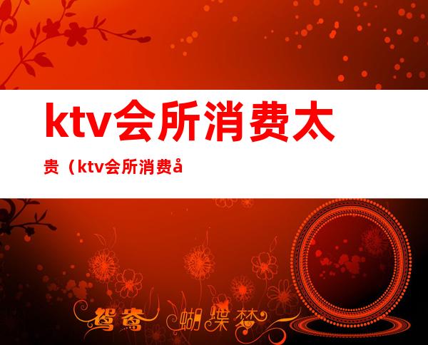 ktv会所消费太贵(ktv会所消费太贵怎么办)