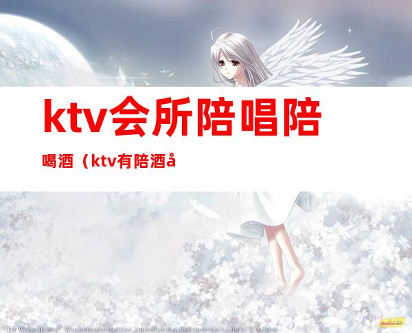 ktv会所陪唱陪喝酒(ktv有陪酒吗)