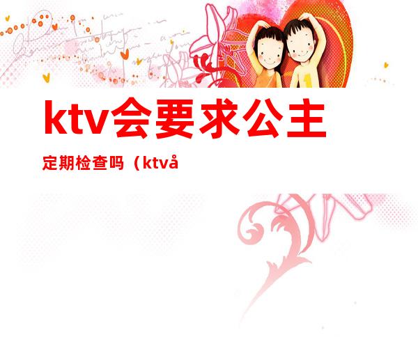 ktv会要求公主定期检查吗(ktv公主要不要体检)