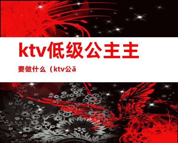 ktv低级公主主要做什么(ktv公主要求高吗)
