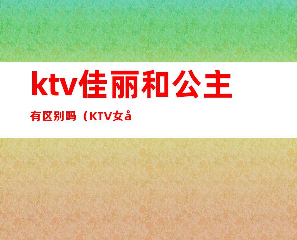 ktv佳丽和公主有区别吗(KTV女孩和公主的区别是什么)