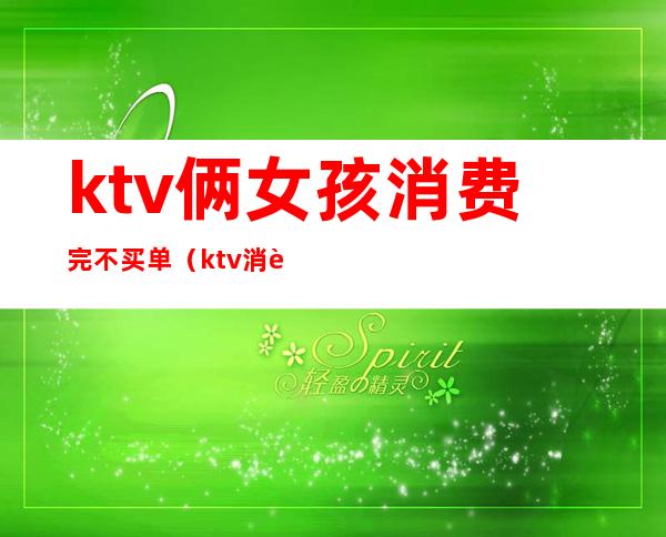 ktv俩女孩消费完不买单(ktv消费是先买单的吗)