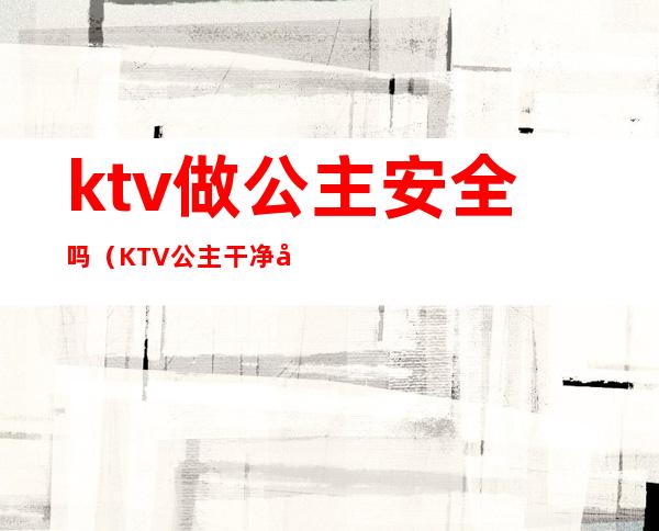 ktv做公主安全吗(KTV公主干净吗)