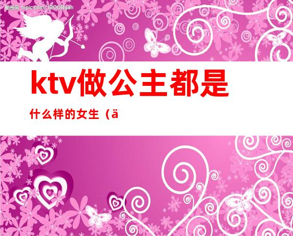 ktv做公主都是什么样的女生(一般什么人做ktv公主)