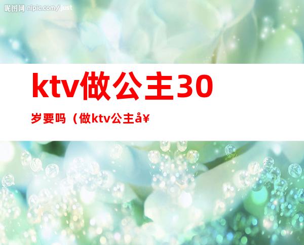 ktv做公主30岁要吗（做ktv公主好么）
