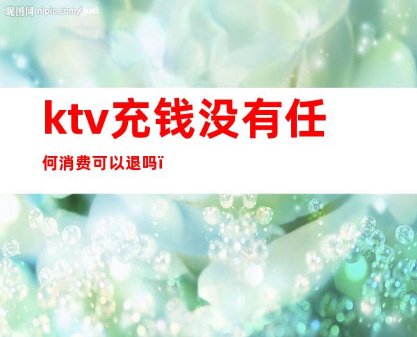 ktv充钱没有任何消费可以退吗(ktv充值的钱余额能退吗)